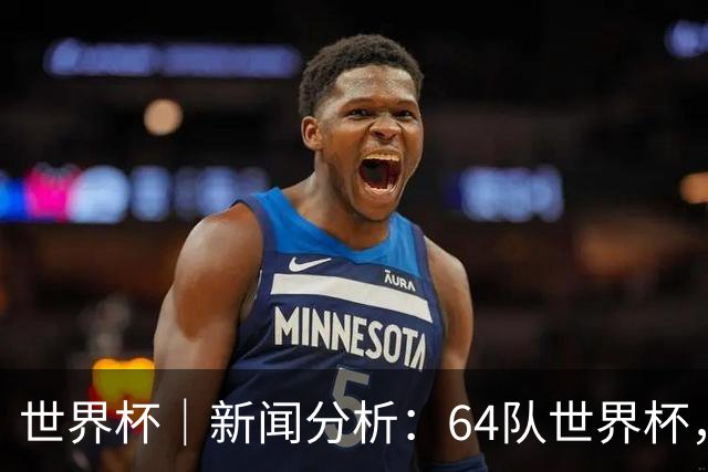 世界杯｜新闻分析：64队世界杯，从设想到现实还有多远