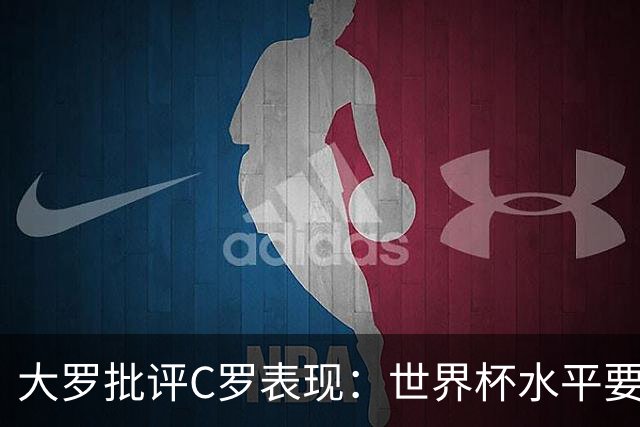 大罗批评C罗表现：世界杯水平要高得多 他身体已达到极限