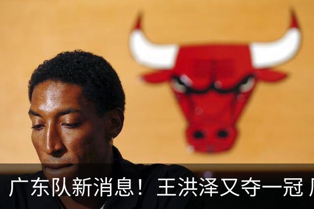 广东队新消息！王洪泽又夺一冠 周鹏回归宏远 徐杰不舍杜润旺离队