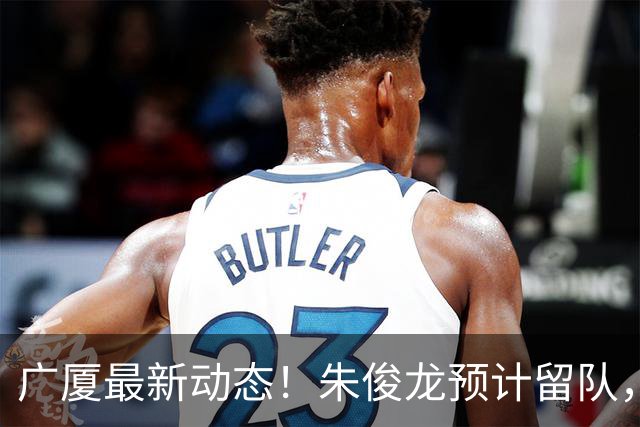 广厦最新动态！朱俊龙预计留队，主力阵容或将保留，胡金秋成最大悬念