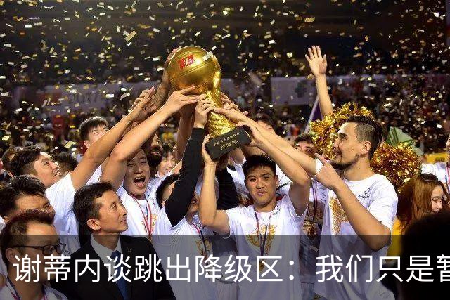 谢蒂内谈跳出降级区：我们只是暂时安全了，争取早日达到最终目标